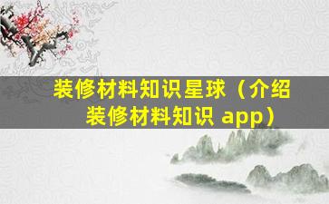 装修材料知识星球（介绍装修材料知识 app）